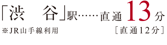 「渋谷」駅 直通13分［直通12分］ ※JR山手線利用